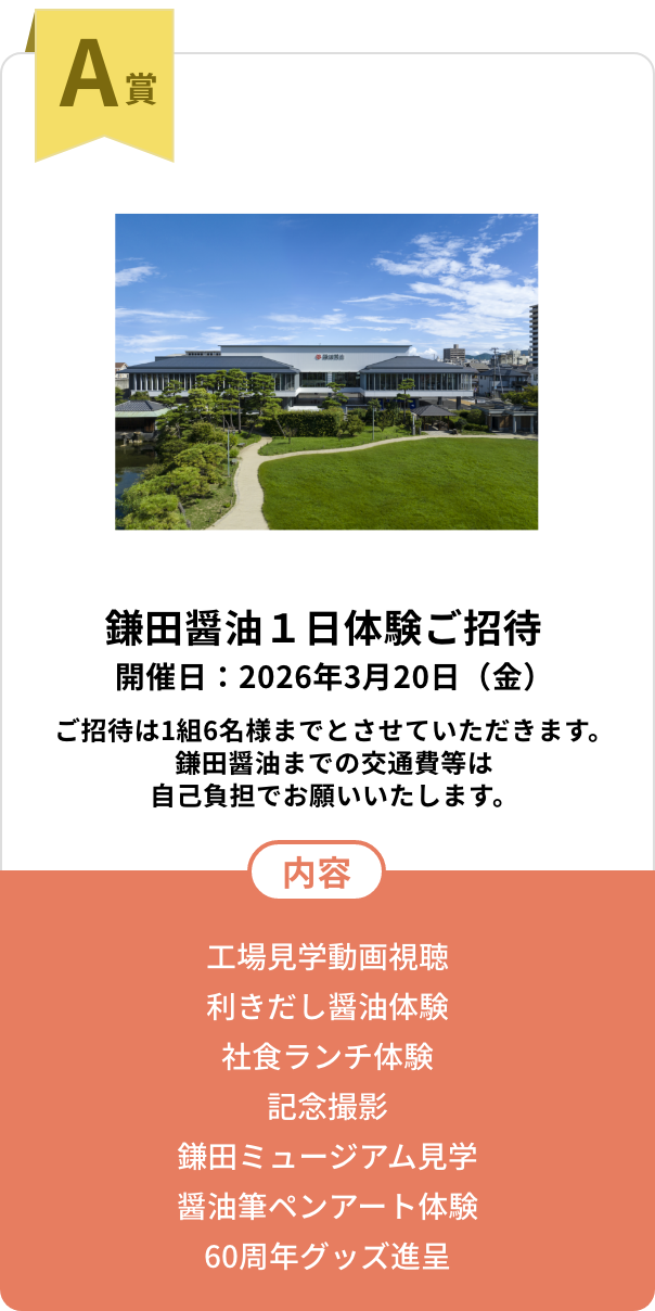 A賞　鎌田醤油１日体験ご招待 開催日：2026年3月20日（金）ご招待は1組6名様までとさせていただきます。鎌田醤油までの交通費等は自己負担でお願いいたします。【内容】工場見学動画視聴／利きだし醤油体験／社食ランチ体験／記念撮影／鎌田ミュージアム見学／醤油筆ペンアート体験／60周年グッズ進呈