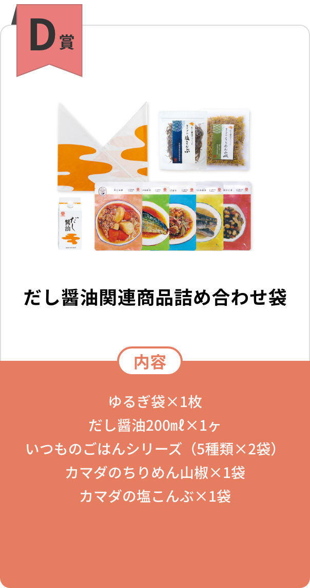 D賞　だし醤油関連商品詰め合わせ袋【内容】ゆるぎ袋×1枚／だし醤油200㎖×1ヶ／いつものごはんシリーズ（5種類×2袋）／カマダのちりめん山椒×1袋／カマダの塩こんぶ×1袋