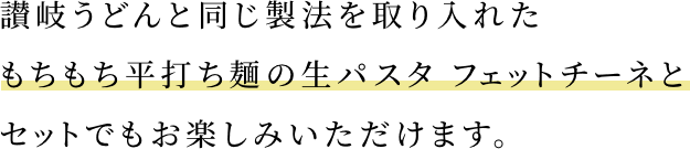 讃岐うどんと同じ製法を取り入れたもちもち平打ち麺の生パスタ フェットチーネとセットでもお楽しみいただけます。